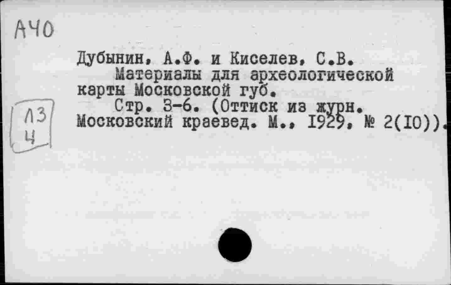 ﻿/\чо
Дубинин, А.Ф. и Киселев, С.В.
Материалы для археологической карты Московской губ.
Стр. 3-6. (Оттиск из журн.
Московский краевед. М.» 1929, te 2(10))